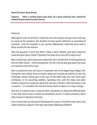 Name Of Student: Baset Ahmad
Subject:5.
When a working woman gives birth, she is given maternity leave. Should the
husband be given paternity leave? Discuss.

Paternity
Although its clear to all that in maternity time the women will get leave with pay
on cause of her newborn, the duration of leave paid is deferent on according of
countries rules for example in our country Afghanistan maternity leave paid is
three months for the women.
Now the question is here that After a baby is born, Mother may have maternity
leave but what about Father? Shouldn't he have some time off to adjust too?
Men mostly may need reassurance about the very real benefits of taking paternity
time for their family. I think itsimportant for the men be able give paternity leave
on maternity time of his mate.
Men on paternity time will have an important role in the beginning of baby's life.
Giving the new mother time to recover allows her to build up stability to face the
challenges ahead. Taking part in the care of the baby helps the new father gain
confidence in his parenting abilities. Spending time with the baby and older
children helps form a precious bond that will last a lifetime. Paternity leave is not
a vacation -- it's valuable time that the family needs to adjust to a major change.
And also If a women had a cesarean birth, episiotomy or otherwise -difficult birth,
it may take several days or weeks to completely recover. In these situations, Dad's
help may be an absolute necessity.
Even if physically you feel great following birth, keep in mind that new moms also
need emotional support in the days and weeks following childbirth.

 