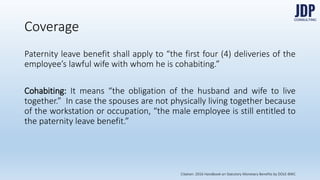 Coverage
Paternity leave benefit shall apply to “the first four (4) deliveries of the em-
ployee’s lawful wife with whom he is cohabiting.”
Cohabiting: It means “the obligation of the husband and wife to live togeth-
er.” In case the spouses are not physically living together because of the
workstation or occupation, “the male employee is still entitled to the paternity
leave benefit.”
Citation: 2016 Handbook on Statutory Monetary Benefits by DOLE-BWC
 