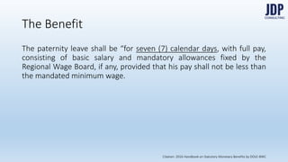 The Benefit
The paternity leave shall be “for seven (7) calendar days, with full pay, consist-
ing of basic salary and mandatory allowances fixed by the Regional Wage
Board, if any, provided that his pay shall not be less than the mandated mini-
mum wage.”
Citation: 2016 Handbook on Statutory Monetary Benefits by DOLE-BWC
 