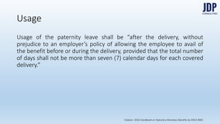 Usage of the paternity leave shall be “after the delivery, without prejudice to an
employer’s policy of allowing the employee to avail of the benefit before or
during the delivery, provided that the total number of days shall not be more
than seven (7) calendar days for each covered delivery.”
Usage
Citation: 2016 Handbook on Statutory Monetary Benefits by DOLE-BWC
 