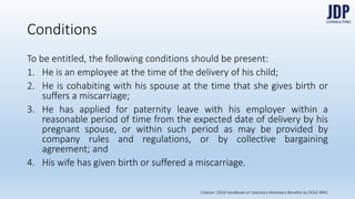 To be entitled, the following conditions should be present:
1) He is an employee at the time of the delivery of his child;
2) He is cohabiting with his spouse at the time that she gives birth or suffers
a miscarriage;
3) He has applied for paternity leave with his employer within a reasonable
period of time from the expected date of delivery by his pregnant spouse,
or within such period as may be provided by company rules and regula-
tions, or by collective bargaining agreement; and
4) His wife has given birth or suffered a miscarriage.
Conditions
Citation: 2016 Handbook on Statutory Monetary Benefits by DOLE-BWC
 
