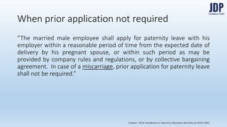 “The married male employee shall apply for paternity leave with his employer
within a reasonable period of time from the expected date of delivery by his
pregnant spouse, or within such period as may be provided by company rules
and regulations, or by collective bargaining agreement. In case of a miscar-
riage, prior application for paternity leave shall not be required.”
When prior application not required
Citation: 2016 Handbook on Statutory Monetary Benefits by DOLE-BWC
 