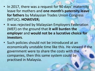 • In 2017, there was a request for 90 days’ maternity
leave for mothers and one month’s paternity leave
for fathers by Malaysian Trades Union Congress
(MTUC). HOWEVER;
• It was rejected by Malaysian Employers Federation
(MEF) on the ground that it will burden the
employer and would not be a lucrative choice for
investors.
• Such policies should not be introduced at an
economically unstable time like this. He viewed if the
government were to share the costs with the
companies, then this same system could be
practised in Malaysia.
 