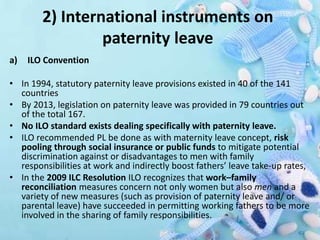 2) International instruments on
paternity leave
a) ILO Convention
• In 1994, statutory paternity leave provisions existed in 40 of the 141
countries
• By 2013, legislation on paternity leave was provided in 79 countries out
of the total 167.
• No ILO standard exists dealing specifically with paternity leave.
• ILO recommended PL be done as with maternity leave concept, risk
pooling through social insurance or public funds to mitigate potential
discrimination against or disadvantages to men with family
responsibilities at work and indirectly boost fathers’ leave take-up rates,
• In the 2009 ILC Resolution ILO recognizes that work–family
reconciliation measures concern not only women but also men and a
variety of new measures (such as provision of paternity leave and/ or
parental leave) have succeeded in permitting working fathers to be more
involved in the sharing of family responsibilities.
 