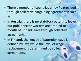 • There a number of countries enjoy PL provided
through collective bargaining agreements; such
as
• In Austria, there is no statutory paternity leave,
but public sector workers are entitled to a
month of unpaid leave through collective
agreements.
• In Finland, the length of paternity leave is
defined by law, while the level of wage
replacement is determined by collective
agreements.
 