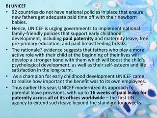 B) UNICEF
• 92 countries do not have national policies in place that ensure
new fathers get adequate paid time off with their newborn
babies.
• Hence, UNICEF is urging governments to implement national
family-friendly policies that support early childhood
development, including paid paternity and maternity leave, free
pre-primary education, and paid breastfeeding breaks.
• The rationale? evidence suggests that fathers who play a more
active role with their child at the beginning of their lives will
develop a stronger bond with them which will boost the child’s
psychological development, as well as their self-esteem and life
satisfaction in the long-term.
• As a champion for early childhood development UNICEF came
to realise how important the benefit was to its own employees.
• Thus earlier this year, UNICEF modernized its approach to
parental leave provisions, with up to 16 weeks of paid leave for
paternity across all of its offices worldwide – the first UN
agency to extend such leave beyond the standard four weeks.
 