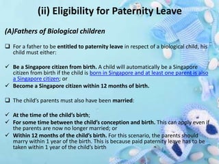 (ii) Eligibility for Paternity Leave
(A)Fathers of Biological children
 For a father to be entitled to paternity leave in respect of a biological child, his
child must either:
 Be a Singapore citizen from birth. A child will automatically be a Singapore
citizen from birth if the child is born in Singapore and at least one parent is also
a Singapore citizen; or
 Become a Singapore citizen within 12 months of birth.
 The child’s parents must also have been married:
 At the time of the child’s birth;
 For some time between the child’s conception and birth. This can apply even if
the parents are now no longer married; or
 Within 12 months of the child’s birth. For this scenario, the parents should
marry within 1 year of the birth. This is because paid paternity leave has to be
taken within 1 year of the child’s birth
 