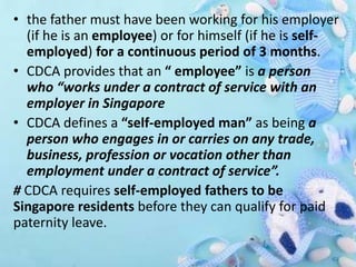 • the father must have been working for his employer
(if he is an employee) or for himself (if he is self-
employed) for a continuous period of 3 months.
• CDCA provides that an “ employee” is a person
who “works under a contract of service with an
employer in Singapore
• CDCA defines a “self-employed man” as being a
person who engages in or carries on any trade,
business, profession or vocation other than
employment under a contract of service”.
# CDCA requires self-employed fathers to be
Singapore residents before they can qualify for paid
paternity leave.
 