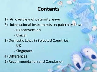 Contents
1) An overview of paternity leave
2) International instruments on paternity leave
- ILO convention
- Unicef
3) Domestic Laws in Selected Countries
- UK
- Singapore
4) Differences
5) Recommendation and Conclusion
 
