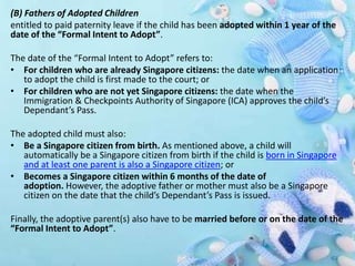(B) Fathers of Adopted Children
entitled to paid paternity leave if the child has been adopted within 1 year of the
date of the “Formal Intent to Adopt”.
The date of the “Formal Intent to Adopt” refers to:
• For children who are already Singapore citizens: the date when an application
to adopt the child is first made to the court; or
• For children who are not yet Singapore citizens: the date when the
Immigration & Checkpoints Authority of Singapore (ICA) approves the child’s
Dependant’s Pass.
The adopted child must also:
• Be a Singapore citizen from birth. As mentioned above, a child will
automatically be a Singapore citizen from birth if the child is born in Singapore
and at least one parent is also a Singapore citizen; or
• Becomes a Singapore citizen within 6 months of the date of
adoption. However, the adoptive father or mother must also be a Singapore
citizen on the date that the child’s Dependant’s Pass is issued.
Finally, the adoptive parent(s) also have to be married before or on the date of the
“Formal Intent to Adopt”.
 