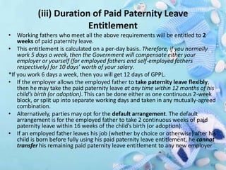 (iii) Duration of Paid Paternity Leave
Entitlement
• Working fathers who meet all the above requirements will be entitled to 2
weeks of paid paternity leave.
• This entitlement is calculated on a per-day basis. Therefore, if you normally
work 5 days a week, then the Government will compensate either your
employer or yourself (for employed fathers and self-employed fathers
respectively) for 10 days’ worth of your salary.
*If you work 6 days a week, then you will get 12 days of GPPL.
• If the employer allows the employed father to take paternity leave flexibly,
then he may take the paid paternity leave at any time within 12 months of his
child’s birth (or adoption). This can be done either as one continuous 2-week
block, or split up into separate working days and taken in any mutually-agreed
combination.
• Alternatively, parties may opt for the default arrangement. The default
arrangement is for the employed father to take 2 continuous weeks of paid
paternity leave within 16 weeks of the child’s birth (or adoption).
• If an employed father leaves his job (whether by choice or otherwise) after his
child is born before fully using his paid paternity leave entitlement, he cannot
transfer his remaining paid paternity leave entitlement to any new employer
 