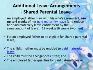 Additional Leave Arrangements
- Shared Parental Leave-
• An employed father may, with his wife’s agreement, use
up to 4 weeks of her paid maternity leave (and reduce
her paid maternity leave entitlement by the
same amount of leave). 12 weeks/16 weeks (women)
• For an employed father to be eligible for shared parental
leave,
 The child’s mother must be entitled to paid maternity
leave;
 The child must be a Singapore citizen; and
 The employed father qualifies for paid paternity leave.
 
