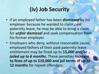 (iv) Job Security
• if an employed father has been dismissed by his
employer because he wanted to claim paid
paternity leave, he may be able to bring a claim
for unfair dismissal and seek compensation from
his former employer.
• Employers who deny, without reasonable cause,
employed fathers of their paid paternity leave
entitlement may be fined up to $5,000 and/or
jailed up to 6 months. These penalties increase
to fines of up to $10,000 and jail terms of up to
12 months for repeat offenders.
 