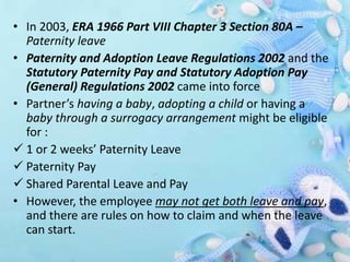 • In 2003, ERA 1966 Part VIII Chapter 3 Section 80A –
Paternity leave
• Paternity and Adoption Leave Regulations 2002 and the
Statutory Paternity Pay and Statutory Adoption Pay
(General) Regulations 2002 came into force
• Partner’s having a baby, adopting a child or having a
baby through a surrogacy arrangement might be eligible
for :
 1 or 2 weeks’ Paternity Leave
 Paternity Pay
 Shared Parental Leave and Pay
• However, the employee may not get both leave and pay,
and there are rules on how to claim and when the leave
can start.
 