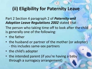(ii) Eligibility for Paternity Leave
Part 2 Section 4 paragraph 2 of Paternity and
Adoption Leave Regulations 2002 stated that :
The person who taking time off to look after the child
is generally one of the following:
• the father
• the husband or partner of the mother (or adopter)
- this includes same-sex partners
• the child’s adopter
• the intended parent (if you’re having a baby
through a surrogacy arrangement)
 