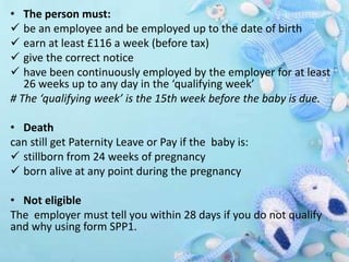 • The person must:
 be an employee and be employed up to the date of birth
 earn at least £116 a week (before tax)
 give the correct notice
 have been continuously employed by the employer for at least
26 weeks up to any day in the ‘qualifying week’
# The ‘qualifying week’ is the 15th week before the baby is due.
• Death
can still get Paternity Leave or Pay if the baby is:
 stillborn from 24 weeks of pregnancy
 born alive at any point during the pregnancy
• Not eligible
The employer must tell you within 28 days if you do not qualify
and why using form SPP1.
 