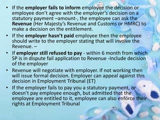 • If the employer fails to inform employee the decision or
employee don’t agree with the employer’s decision on a
statutory payment –amount-, the employee can ask the
Revenue (Her Majesty’s Revenue and Customs or HMRC) to
make a decision on the entitlement.
• If the employer hasn’t paid employee then the employee
should write to the employer stating that will involve the
Revenue. –
• If employer still refused to pay - within 6 month from which
SP is in dispute fail application to Revenue -Include decision
of the employer
• Revenue will negotiate with employer. If not working then
will issue formal decision. Employer can appeal against this
decision in Employment Tribunal (ET)
• If the employer fails to pay you a statutory payment, or
doesn’t pay employee enough, but admitted that the
employee are entitled to it, employee can also enforce their
rights at Employment Tribunal
 