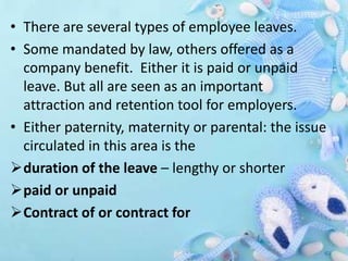 • There are several types of employee leaves.
• Some mandated by law, others offered as a
company benefit. Either it is paid or unpaid
leave. But all are seen as an important
attraction and retention tool for employers.
• Either paternity, maternity or parental: the issue
circulated in this area is the
duration of the leave – lengthy or shorter
paid or unpaid
Contract of or contract for
 