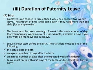 (iii) Duration of Paternity Leave
(A) Birth
• Employees can choose to take either 1 week or 2 consecutive weeks’
leave. The amount of time is the same even if they have more than one
child (for example twins).
• The leave must be taken in one go. A week is the same amount of days
that you normally work in a week - for example, a week is 2 days if you
only work on Mondays and Tuesdays.
• Leave cannot start before the birth. The start date must be one of the
following:
 the actual date of birth
 an agreed number of days after the birth
 an agreed number of days after the expected week of childbirth
 Leave must finish within 56 days of the birth (or due date if the baby is
early).
 