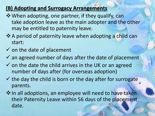 (B) Adopting and Surrogacy Arrangements
When adopting, one partner, if they qualify, can
take adoption leave as the main adopter and the other
may be entitled to paternity leave.
A period of paternity leave when adopting a child can
start:
 on the date of placement
 an agreed number of days after the date of placement
 on the date the child arrives in the UK or an agreed
number of days after (for overseas adoption)
 the day the child is born or the day after for surrogate
parents.
In all adoptions, an employee will need to have taken
their Paternity Leave within 56 days of the placement
date.
 