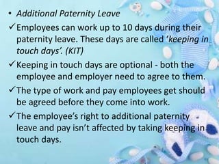 • Additional Paternity Leave
Employees can work up to 10 days during their
paternity leave. These days are called ‘keeping in
touch days’. (KIT)
Keeping in touch days are optional - both the
employee and employer need to agree to them.
The type of work and pay employees get should
be agreed before they come into work.
The employee’s right to additional paternity
leave and pay isn’t affected by taking keeping in
touch days.
 