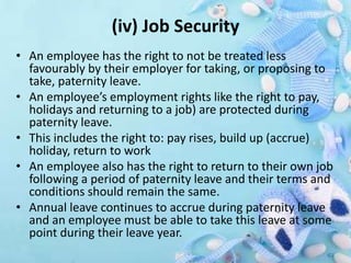 (iv) Job Security
• An employee has the right to not be treated less
favourably by their employer for taking, or proposing to
take, paternity leave.
• An employee’s employment rights like the right to pay,
holidays and returning to a job) are protected during
paternity leave.
• This includes the right to: pay rises, build up (accrue)
holiday, return to work
• An employee also has the right to return to their own job
following a period of paternity leave and their terms and
conditions should remain the same.
• Annual leave continues to accrue during paternity leave
and an employee must be able to take this leave at some
point during their leave year.
 