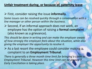 Unfair treatment during, or because of, paternity leave
 First, consider raising the issue informally.
Some issues can be resolved quickly through a conversation with a
line manager or other person within the business.
 Second, if an informal approach does not work, an
employee has the option of raising a formal complaint
(also known as a grievance).
This should be done in writing and can make the employer aware
of how strongly the employee feels about the situation, while also
giving the employer the opportunity to resolve it.
 As a last resort the employee could consider making a
complaint to an Employment Tribunal.
There is generally a three month time limit for bringing a claim to
Employment Tribunal. However this time limit can be paused if
Early Conciliation is taking place.
 