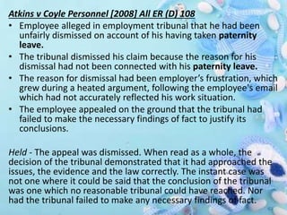 Atkins v Coyle Personnel [2008] All ER (D) 108
• Employee alleged in employment tribunal that he had been
unfairly dismissed on account of his having taken paternity
leave.
• The tribunal dismissed his claim because the reason for his
dismissal had not been connected with his paternity leave.
• The reason for dismissal had been employer’s frustration, which
grew during a heated argument, following the employee's email
which had not accurately reflected his work situation.
• The employee appealed on the ground that the tribunal had
failed to make the necessary findings of fact to justify its
conclusions.
Held - The appeal was dismissed. When read as a whole, the
decision of the tribunal demonstrated that it had approached the
issues, the evidence and the law correctly. The instant case was
not one where it could be said that the conclusion of the tribunal
was one which no reasonable tribunal could have reached. Nor
had the tribunal failed to make any necessary findings of fact.
 