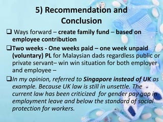 5) Recommendation and
Conclusion
 Ways forward – create family fund – based on
employee contribution
Two weeks - One weeks paid – one week unpaid
(voluntary) PL for Malaysian dads regardless public or
private servant– win win situation for both employer
and employee –
In my opinion, referred to Singapore instead of UK as
example. Because UK law is still in unsettle. The
current law has been criticized for gender pay gap in
employment leave and below the standard of social
protection for workers.
 