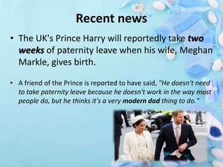 Recent news
• The UK's Prince Harry will reportedly take two
weeks of paternity leave when his wife, Meghan
Markle, gives birth.
• A friend of the Prince is reported to have said, "He doesn't need
to take paternity leave because he doesn't work in the way most
people do, but he thinks it's a very modern dad thing to do."
 