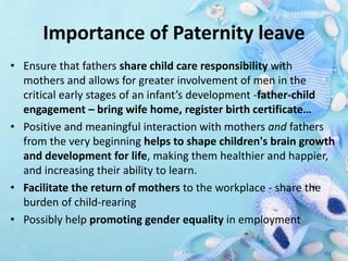 Importance of Paternity leave
• Ensure that fathers share child care responsibility with
mothers and allows for greater involvement of men in the
critical early stages of an infant’s development -father-child
engagement – bring wife home, register birth certificate…
• Positive and meaningful interaction with mothers and fathers
from the very beginning helps to shape children's brain growth
and development for life, making them healthier and happier,
and increasing their ability to learn.
• Facilitate the return of mothers to the workplace - share the
burden of child-rearing
• Possibly help promoting gender equality in employment
 
