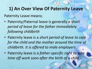 1) An Over View Of Paternity Leave
Paternity Leave means;
• Paternity/Paternal leave is generally a short
period of leave for the father immediately
following childbirth
• Paternity leave is a short period of leave to care
for the child and the mother around the time of
childbirth. It is offered to male employers.
• Paternity leave is a father-specific right to take
time off work soon after the birth of a child
 