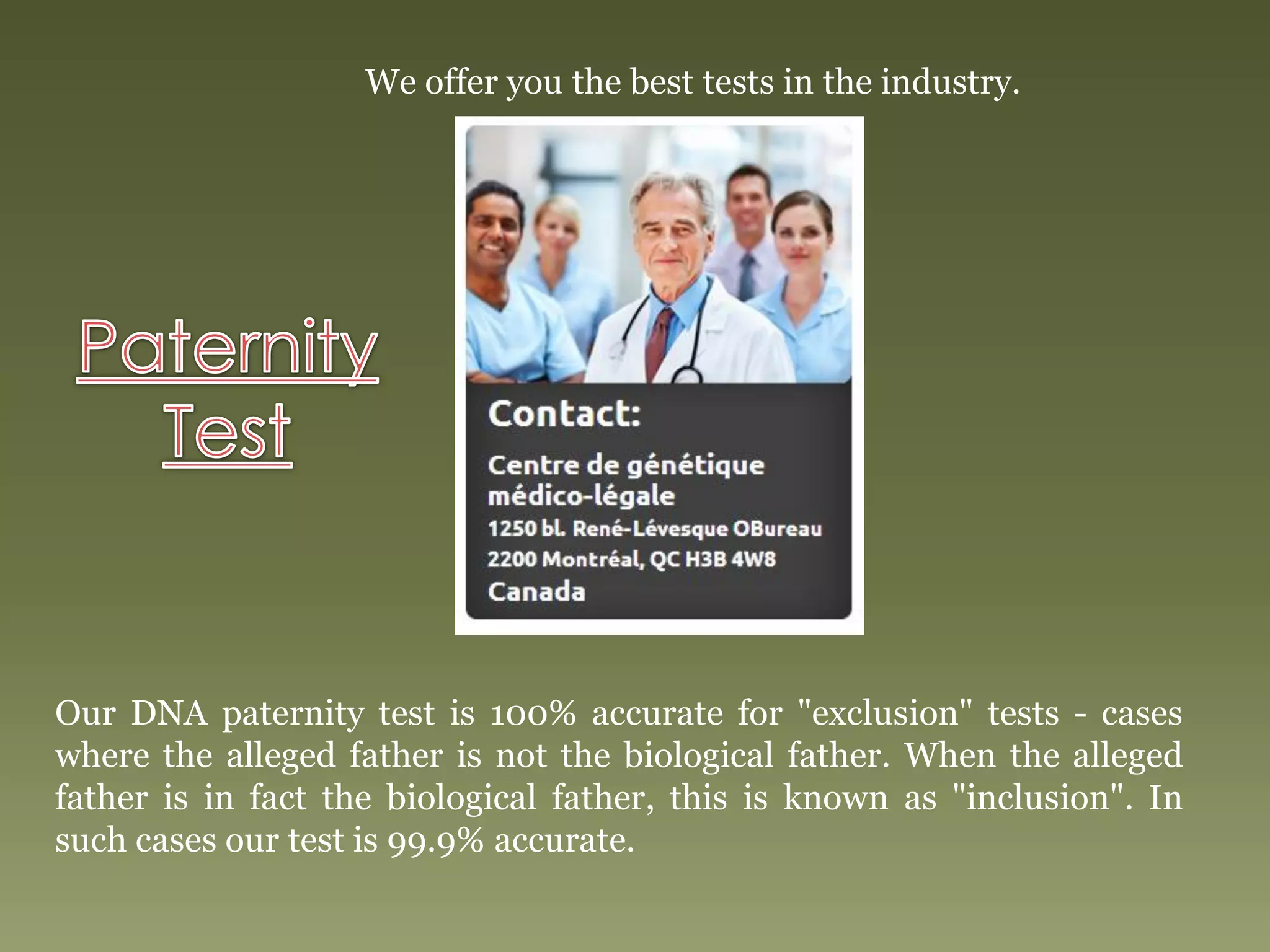 We offer you the best tests in the industry.
Our DNA paternity test is 100% accurate for "exclusion" tests - cases
where the alleged father is not the biological father. When the alleged
father is in fact the biological father, this is known as "inclusion". In
such cases our test is 99.9% accurate.
 