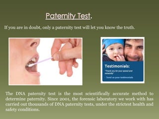 If you are in doubt, only a paternity test will let you know the truth.
The DNA paternity test is the most scientifically accurate method to
determine paternity. Since 2001, the forensic laboratory we work with has
carried out thousands of DNA paternity tests, under the strictest health and
safety conditions.
 