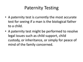 Paternity Testing A paternity test is currently the most accurate test for seeing if a man is the biological father to a child. A paternity test might be performed to resolve legal issues such as child support, child custody, or inheritance, or simply for peace of mind of the family concerned. 