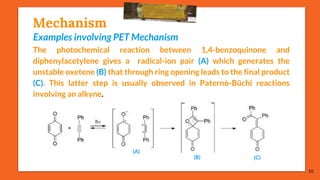Mechanism
Examples involving PET Mechanism
The photochemical reaction between 1,4-benzoquinone and
diphenylacetylene gives a radical-ion pair (A) which generates the
unstable oxetene (B) that through ring opening leads to the final product
(C). This latter step is usually observed in Paternò-Büchi reactions
involving an alkyne.
10
(A)
(B) (C)
 