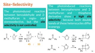 Site-Selectivity
14
The photoinduced reaction
between benzaldehyde and 2-
methylfuran is regio- and
stereoselective, but the site
selectivity is not controlled.
45 : 55
The photoinduced reactions
between benzophenone and 2-
methylfuran and thiophene
derivative show a high site
selectivity, because both double
bonds of these heterocycles differ
in energy
 