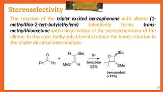 Stereoselectivity
23
The reaction of the triplet excited benzophenone with alkene (1-
methylthio-2-tert-butylethylene) selectively forms trans-
methylthiooxetane with conservation of the stereochemistry of the
alkene. In this case, bulky substituents reduce the bonds rotation in
the triplet diradical intermediate.
trans product
(>97%)
 