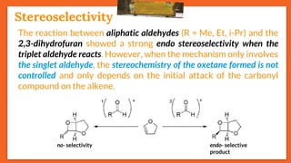 Stereoselectivity
24
The reaction between aliphatic aldehydes (R = Me, Et, i-Pr) and the
2,3-dihydrofuran showed a strong endo stereoselectivity when the
triplet aldehyde reacts. However, when the mechanism only involves
the singlet aldehyde, the stereochemistry of the oxetane formed is not
controlled and only depends on the initial attack of the carbonyl
compound on the alkene.
endo- selective
product
no- selectivity
Stereoselectivity
 