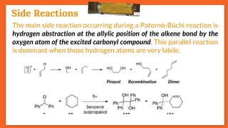 Stereoselectivity
26
The main side reaction occurring during a Paternò-Büchi reaction is
hydrogen abstraction at the allylic position of the alkene bond by the
oxygen atom of the excited carbonyl compound. This parallel reaction
is dominant when those hydrogen atoms are very labile.
Recombination
Side Reactions
DimerPinacol
 