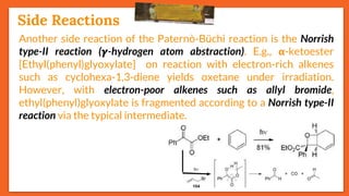 Stereoselectivity
27
Another side reaction of the Paternò-Büchi reaction is the Norrish
type-II reaction (𝜸-hydrogen atom abstraction). E.g., 𝝰-ketoester
[Ethyl(phenyl)glyoxylate] on reaction with electron-rich alkenes
such as cyclohexa-1,3-diene yields oxetane under irradiation.
However, with electron-poor alkenes such as allyl bromide,
ethyl(phenyl)glyoxylate is fragmented according to a Norrish type-II
reaction via the typical intermediate.
Side Reactions
 
