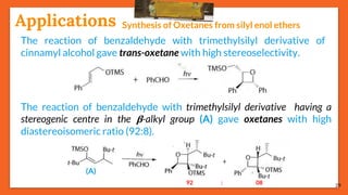 29
Applications Synthesis of Oxetanes from silyl enol ethers
The reaction of benzaldehyde with trimethylsilyl derivative of
cinnamyl alcohol gave trans-oxetane with high stereoselectivity.
The reaction of benzaldehyde with trimethylsilyl derivative having a
stereogenic centre in the 𝛃-alkyl group (A) gave oxetanes with high
diastereoisomeric ratio (92:8).
(A)
92 : 08
 