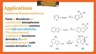 31
Applications
Synthesis of Oxetanes from Furans
Furan or Benzofuran on
reaction with benzophenone
gave regioselective oxetanes
with high exo-selectivity.
The photochemical
irradiation of benzofuran
derivative (A) with
benzaldehyde gave endo-
oxetane derivative (B) .
(A) (B)
 