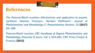 34
References
The Paternò-Büchi reaction—Mechanisms and application to organic
synthesis Maxime Fréneau∗, Norbert Hoffmann*, Journal of
Photochemistry and Photobiology C: Photochemistry Reviews, 33 (2017)
83–108.
Paternò-Büchi reaction, CRC Handbook of Organic Photochemistry and
Photobiology, Maurizio D Auria, Vol 1, 653-681, CRC Press (Taylor &
Francis), (2012)
 