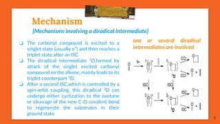 Mechanism
[Mechanisms involving a diradical intermediate]
5
❏ The carbonyl compound is excited to a
singlet state (usually n*) and then reaches a
triplet state after an ISC
❏ The diradical intermediate 1D,formed by
attack of the singlet excited carbonyl
compound on the alkene, mainly leads to its
triplet counterpart 3D.
❏ After a second ISC,which is controlled by a
spin-orbit coupling, this diradical 3D can
undergo either cyclization to the oxetane
or cleavage of the new C-O covalent bond
to regenerate the substrates in their
ground state.
one or several diradical
intermediates are involved
 