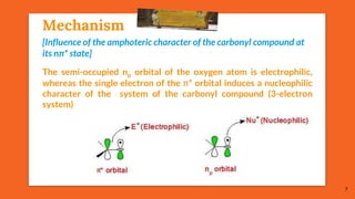 Mechanism
The semi-occupied np orbital of the oxygen atom is electrophilic,
whereas the single electron of the π* orbital induces a nucleophilic
character of the system of the carbonyl compound (3-electron
system)
7
[Influence of the amphoteric character of the carbonyl compound at
its nπ* state]
 