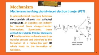 Mechanism
Mechanisms involving photoinduced electron transfer (PET)
In photochemical reactions between
electron-rich alkenes and carbonyl
compounds, an exciplex can initially
be formed from charge-transfer
interactions. Sometimes, these
excited state charge-transfer complexes
CT lead to an intermolecular electron
transfer process and therefore to the
formation of a radical-ion pair RI
which leads to the formation of
Oxetane.
8
 