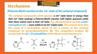 Mechanism
[Paternò-Büchi reaction in the ππ* state of the carbonyl compound]
The carbonyl compounds which possess a ππ* state lower in energy than
their nπ* state undergo a Paternò-Büchi reaction with higher quantum yields
than those which react in their nπ*state. E.g., photochemical excited acetyl-
selenophene (A) is more stable in its ππ* triplet state. The oxetane (C) is thus
the result of a nucleophilic attack of the π system of the carbonyl
compound on tetramethylethylene (B). The competitive product (D)
results from the [2 + 2] cycloaddition of the alkene to the heterocycle.
11
(A) (B)
(C) (D)
 