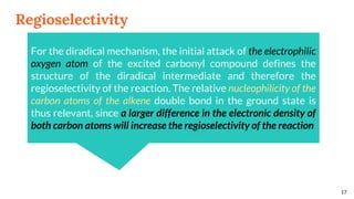 Regioselectivity
17
For the diradical mechanism, the initial attack of the electrophilic
oxygen atom of the excited carbonyl compound defines the
structure of the diradical intermediate and therefore the
regioselectivity of the reaction. The relative nucleophilicity of the
carbon atoms of the alkene double bond in the ground state is
thus relevant, since a larger difference in the electronic density of
both carbon atoms will increase the regioselectivity of the reaction
 