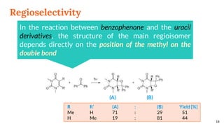 Regioselectivity
18
In the reaction between benzophenone and the uracil
derivatives, the structure of the main regioisomer
depends directly on the position of the methyl on the
double bond
R R’ (A) : (B) Yield [%]
Me H 71 : 29 51
H Me 19 : 81 44
(A) (B)
 